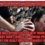Funny | I KNOW SOMEONE THAT HAS A CHURCH CONGREGATION IN PENNSYLVANIA THAT SEES NOTHING WRONG WITH PYRAMID SCHEME; AND WILL HYPNOTIZE YOU INTO THINKING THAT P.DIDDY DIDN'T DIDDLE IN PORKING PREACHERS. OH YEAH? FOR REAL? ARE YOU SERIOUS? OH OKAY. | image tagged in funny | made w/ Imgflip meme maker