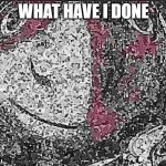 WHAT HAVE I DONE | WHAT HAVE I DONE | image tagged in deep fried | made w/ Imgflip meme maker