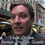 Yeah. I support the LGBTQ | Yeah I support the LGBTQ; Legs, Glutes, Biceps, Triceps, Quads | image tagged in tonight show' staffer claims jimmy fallon not supporting staff i,meme,funny memes,funny,memes,why are you reading the tags | made w/ Imgflip meme maker