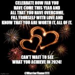 2024 new version of you | CELEBRATE HOW FAR YOU HAVE COME THIS YEAR AND
 ALL THAT YOU HAVE OVERCOME.
FILL YOURSELF WITH LOVE AND
 KNOW THAT YOU ARE WORTH IT, ALL OF IT. CAN'T WAIT TO SEE WHAT YOU ACHIEVE IN 2024! @WarriorFlame1111 | image tagged in new you,celebrate you | made w/ Imgflip meme maker