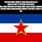 YUGOSLAVIA | PERSON:WHAT WOULD YOUR WALLPAPER BE?
GIRLS:A PRETTY PICTURE OF MYSELF!
ME:I HAVE MULTIPLE OPTIONS AND I CANT REALLY CHOOSE
THE PERSON WHO ASKED:WHICH WOULD YOU MOST LIKELY USE?
ME:; YUGOSLAV | image tagged in yugoslavia flag,memes,yes its my pc wallpaper | made w/ Imgflip meme maker