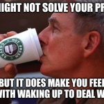 NCIS gibbs | COFFEE MIGHT NOT SOLVE YOUR PROBLEMS; BUT IT DOES MAKE YOU FEEL OK!!!!!!! WITH WAKING UP TO DEAL WITH THEM | image tagged in ncis gibbs | made w/ Imgflip meme maker