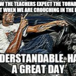 Understandable have a great day | HOW THE TEACHERS EXPECT THE TORNADO TO REACT WHEN WE ARE CROUCHING IN THE HALLWAY | image tagged in understandable have a great day | made w/ Imgflip meme maker
