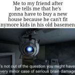 So true | Me to my friend after he tells me that he's gonna have to buy a new house because he can't fit anymore kids in his old basement: | image tagged in minor case of serious brain damage,memes,friends,basement,relatable memes,funny | made w/ Imgflip meme maker