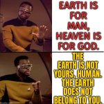 The Earth does not belong to you, human. | EARTH IS
FOR MAN,
HEAVEN IS
FOR GOD. THE EARTH IS NOT YOURS, HUMAN.
THE EARTH DOES NOT
BELONG TO YOU. | image tagged in better than drake,religion,anti-religion,god religion universe,human stupidity,humans | made w/ Imgflip meme maker