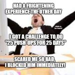 Sleepy person | HAD A FRIGHTENING EXPERIENCE THE OTHER DAY; MEMEs by Dan Campbell; I GOT A CHALLENGE TO DO "25 PUSH-UPS FOR 25 DAYS"; SCARED ME SO BAD,  I BLOCKED HIM IMMEDIATELY! | image tagged in sleepy person | made w/ Imgflip meme maker