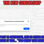 The New Censorship 01 | THE NEW CENSORSHIP; "YOUR POST IS OFFENSIVE, AND IS BEING BLOCKED,
BECAUSE IT HAS... "TOO MANY LINE BREAKS!" | image tagged in the new censorship,facebook fascism,censorship | made w/ Imgflip meme maker