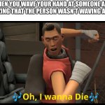 Oh I wanna die | WHEN YOU WAVE YOUR HAND AT SOMEONE AND REALIZING THAT THE PERSON WASN'T WAVING AT YOU | image tagged in oh i wanna die | made w/ Imgflip meme maker
