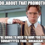 Promotion | SOOOO..ABOUT THAT PROMOTION..... WE'RE GOING TO NEED TO HAVE YOU START COMING IN ON SUNDAYYYYSS TOOO...GREAAAAAT THAAAANKSSS | image tagged in bill lumbergh | made w/ Imgflip meme maker