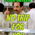 No Tip, No Trip | NO TIP FOR YOUR
FOOD DRIVER; NO TRIP
FOR
YOU | image tagged in no soup for you,because capitalism,tipping,food memes,uber,sounds like communist propaganda | made w/ Imgflip meme maker