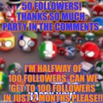 Countryballs | 50 FOLLOWERS! THANKS SO MUCH, PARTY IN THE COMMENTS; I'M HALFWAY OF 100 FOLLOWERS, CAN WE GET TO 100 FOLLOWERS IN JUST 2 MONTHS PLEASE!! | image tagged in countryballs | made w/ Imgflip meme maker