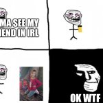 Troll face pill time | IMMA SEE MY FRIEND IN IRL; OK WTF | image tagged in troll face pill time | made w/ Imgflip meme maker