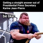 Getting a straight answer out of Presidential Press Secretary Karine Jean-Pierre be like: | Getting a straight answer out of
Presidential Press Secretary
Karine Jean-Pierre; be like: | image tagged in strong man rope pull,karine jean-pierre | made w/ Imgflip meme maker