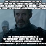 King Stannis Baratheon! The One True King of Westeros! | KING STANNIS BARATHEON! THE ONE TRUE KING OF WESTEROS WHO WILL FREE WINTERFELL! DEFEAT THE BOLTONS! REVIVE THE STARK'S RULE! AND USE THE NORTH AS A LAUNCHPAD TO LIBERATE THE RIVERLANDS AND THE REST OF THE CONTINENT! EVEN IF STANNIS BARATHEON PERISHES IN THIS WAR! HIS ARMY AND MEN WILL AVENGE HIS DEATH AND SEAT HIS DAUGHTER, SHIREEN BARATHEON ON THE IRON THRONE AS QUEEN OF WESTEROS! OURS IS THE FURY! | image tagged in game of thrones stannis baratheon | made w/ Imgflip meme maker