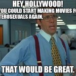 More than 80% of humanity is heterosexual. Stop oppressing, defaming and marginalizing us in the movies! | HEY HOLLYWOOD! IF YOU COULD START MAKING MOVIES FOR
HETEROSEXUALS AGAIN, THAT WOULD BE GREAT. | image tagged in memes,that would be great,hollywood,movies,humanity,oppression | made w/ Imgflip meme maker