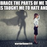 embrace my darkness | I EMBRACE THE PARTS OF ME THAT OTHERS TAUGHT ME TO HATE AND FEAR; warriorflame1111 | image tagged in super woman strong woman,no fear,love me | made w/ Imgflip meme maker