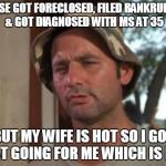 So i got that going for me which is nice | HOUSE GOT FORECLOSED, FILED BANKRUPTCY & GOT DIAGNOSED WITH MS AT 35 BUT MY WIFE IS HOT SO I GOT THAT GOING FOR ME WHICH IS NICE | image tagged in so i got that going for me which is nice | made w/ Imgflip meme maker