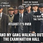 Exam season y'all | I HOPE THE TEACHER DIDN'T SEE US CHEATING; WE LITERALLY 
WROTE NOTHING; I'LL BEAT UP 
THE TOPPER; ATLEAST IT'S OVER; ME AND MY GANG WALKING OUT OF 
THE EXAMINATION HALL | image tagged in peaky blinders,memes,funny memes | made w/ Imgflip meme maker