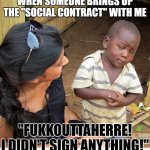 My Response to the Social Contract | WHEN SOMEONE BRINGS UP THE "SOCIAL CONTRACT" WITH ME; "FUKKOUTTAHERRE! I DIDN'T SIGN ANYTHING!" | image tagged in skeptic african child,social contract,the greater good | made w/ Imgflip meme maker