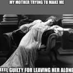 Vintage fainting woman | MY MOTHER TRYING TO MAKE ME; FEEL GUILTY FOR LEAVING HER ALONE | image tagged in vintage fainting woman | made w/ Imgflip meme maker