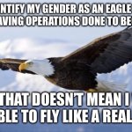 eagle | I IDENTIFY MY GENDER AS AN EAGLE AND WILL BE HAVING OPERATIONS DONE TO BECOME ONE. BUT THAT DOESN’T MEAN I WILL BE ABLE TO FLY LIKE A REAL ONE. | image tagged in eagle | made w/ Imgflip meme maker