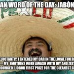 Juan Mexican Man | MEXICAN WORD OF THE DAY: JABÒN/SOAP; RELUCTANTLY, I ENTERED MY CAR IN THE LOCAL FUN RUN CAR SHOW— MY  EMOTIONS WERE AWASH WITH JOY AND ZEST WHEN THE JUDGE ANNOUNCED I JOBON FIRST PRIZE FOR THE CLEANEST CAR THERE! | image tagged in juan mexican man | made w/ Imgflip meme maker