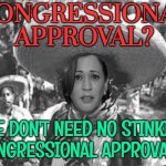 Congressional approvals? We don't need no stinking  approvals! | CONGRESSIONAL APPROVAL? WE DON'T NEED NO STINKIN' CONGRESSIONAL APPROVALS! | image tagged in we don't need no stinking badges,president_joe_biden,kamala harris,creepy joe biden,world war 3,middle east | made w/ Imgflip meme maker