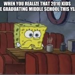 Time Flies | WHEN YOU REALIZE THAT 2010 KIDS ARE GRADUATING MIDDLE SCHOOL THIS YEAR | image tagged in sad spongebob | made w/ Imgflip meme maker