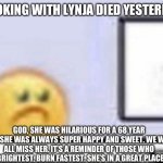 I’ll miss her | COOKING WITH LYNJA DIED YESTERDAY; GOD, SHE WAS HILARIOUS FOR A 68 YEAR OLD. SHE WAS ALWAYS SUPER HAPPY AND SWEET. WE WILL ALL MISS HER. IT’S A REMINDER OF THOSE WHO BURN BRIGHTEST, BURN FASTEST. SHE’S IN A GREAT PLACE NOW | image tagged in zad,sad | made w/ Imgflip meme maker
