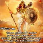 Roman goddess Minerva - wisdom, law, justice, victory and strategy. | Minerva; Roman goddess of wisdom, justice, law, victory and a sponsor of arts trade and strategy- strategic war, not violence itself | image tagged in athena minerva goddess of wisdom courage and strategic warfare | made w/ Imgflip meme maker