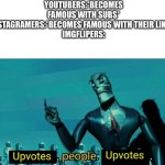 Literally every iceu and other famous imglipers gets famous | YOUTUBERS:*BECOMES FAMOUS WITH SUBS*
INSTAGRAMERS:*BECOMES FAMOUS WITH THEIR LIKES*
IMGFLIPERS: | image tagged in upvotes people upvotes | made w/ Imgflip meme maker