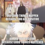 "stay positive" | DID GOOD THINGS HAPPEN BECAUSE YOU ARE POSITIVE; OR ARE YOU POSITIVE BECAUSE GOOD THINGS HAPPENED | image tagged in are you the strongest because you're gojo satoru | made w/ Imgflip meme maker