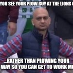 Said my Neighbor... | WHEN YOU SEE YOUR PLOW GUY AT THE LIONS GAME... ...RATHER THAN PLOWING YOUR DRIVE WAY SO YOU CAN GET TO WORK MONDAY | image tagged in bald indian guy | made w/ Imgflip meme maker