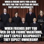 SCOTUS Supreme Court 2022 | WHEN A FRIEND BUYS YOU A MEAL 
OR PAYS FOR YOU TO ATTEND AN EVENT, 
THEY EXPECT RECIPROCITY. MEMEs by Dan Campbell; WHEN FRIENDS BUY YOU OVER 30 SIX FIGURE VACATIONS, 
THEY DON'T EXPECT RECIPROCITY . . . 
THEY EXPECT OWNERSHIP. | image tagged in scotus supreme court 2022 | made w/ Imgflip meme maker
