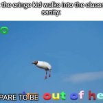 sanity: bye yall | POV: the cringe kid walks into the classroom
sanity:; PREPARE TO BE | image tagged in bro im out of here,school,relatable,sanity,that one kid,for real | made w/ Imgflip meme maker