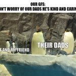 Send Help | OUR GFS:
DON'T WORRY OF OUR DADS HE'S KIND AND CARING; THEIR DADS; ME AND MY FRIEND | image tagged in small and big penguins,memes,funny,penguins,send help | made w/ Imgflip meme maker