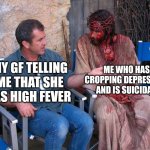 shut up b..... | ME WHO HAS CROPPING DEPRESSION AND IS SUICIDAL; MY GF TELLING ME THAT SHE HAS HIGH FEVER | image tagged in mel gibson and jesus christ,depression sadness hurt pain anxiety,depression | made w/ Imgflip meme maker