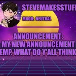 I'm new here btw. Template made by my sister, Just_Calico | STEVEMAKESSTUFF; MOOD:  NEUTRAL; ANNOUNCEMENT:
MY NEW ANNOUNCEMENT TEMP. WHAT DO Y'ALL THINK? | image tagged in steve's announcement template | made w/ Imgflip meme maker