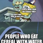 Cereal | PEOPLE WHO POUR THE CEREAL FIRST; PEOPLE WHO POUR THE MILK FIRST; PEOPLE WHO EAT CEREAL WITH WATER | image tagged in scared spongebob and squidward | made w/ Imgflip meme maker