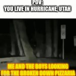 Aight bois, let's go raid that restaurant, for the sake of LORE | POV:
YOU LIVE IN HURRICANE, UTAH; ME AND THE BOYS LOOKING FOR THE BROKEN DOWN PIZZARIA | image tagged in aight,we,heading,to,fnaf,1 | made w/ Imgflip video-to-gif maker