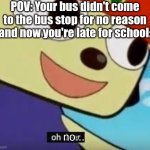 This happened to me this morning... | POV: Your bus didn't come to the bus stop for no reason and now you're late for school:; no... | image tagged in oh dear meme,oh no,memes,fresh memes | made w/ Imgflip meme maker