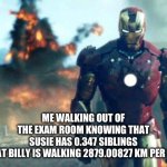 There were questions on the BACK?!?!? | ME WALKING OUT OF THE EXAM ROOM KNOWING THAT SUSIE HAS 0.347 SIBLINGS AND THAT BILLY IS WALKING 2879.00827 KM PER SECOND | image tagged in walking out of class after killing an exam | made w/ Imgflip meme maker