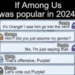 I'm just glad it's not anymore. Imagine how awkward that would be. | If Among Us was popular in 2024:; Purple; It's Orange! I saw him go into the vent! Orange; Him?! Did you just assume my gender? Purple; No, I'm just saying that-; White; That's offensive, Purple! Brown; Let's vote out Purple! | image tagged in among us chat,memes,funny,among us,2024,why are you reading this | made w/ Imgflip meme maker