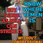 I Don't Know Where Yemen Is. But I Sure As Hell Can Strike It. Without Congressional Approval. | I
DON'T
KNOW
WHERE
YEMEN
IS. BUT I SURE
AS HELL
CAN STRIKE IT. WITHOUT
CONGRESSIONAL
APPROVAL. | image tagged in joe biden,creepy joe biden,donald trump,president_joe_biden,joe biden worries,biden | made w/ Imgflip meme maker