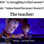 LET ME ANSWERRRR!!!!!!!!!!!!!! | Kid: *is struggling to find answer*; Me: *raises hand because i know it*; The teacher: | image tagged in let him cook | made w/ Imgflip meme maker