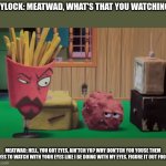 I'll be saying what Meatwad just said someday in honor of Meatwad! Praise Meatwad! | FRYLOCK: MEATWAD, WHAT'S THAT YOU WATCHING? MEATWAD: HELL, YOU GOT EYES, AIN'TCH YU? WHY DON'TCH YOU YOUSE THEM EYES TO WATCH WITH YOUR EYES LIKE I BE DOING WITH MY EYES. FIGURE IT OUT FOOL! | image tagged in cartoon,memes,aqua teen hunger force,adult swim,savage,lmao | made w/ Imgflip meme maker