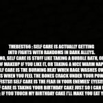 Don't mess with the cake mofos | THEBEST66 : SELF CARE IS ACTUALLY GETTING INTO FIGHTS WITH RANDOMS IN DARK ALLEYS.
CONTENTDELETER : NO, SELF CARE IS STUFF LIKE TAKING A BUBBLE BATH, OR PUTTING ON A LOT OF MAKEUP IF YOU LIKE IT, OR TAKING A NICE WARM NAP!
IUNFUNNY: SELF CARE IS THE BURNING HEAT WHEN RAGE WASHES OVER YOU!! SELF CARE IS WHEN YOU FEEL THE BONES CRACK UNDER YOUR POWERFUL FISTS!! SELF CARE IS THE FEAR IN YOUR ENEMIES’ EYES!!!
VIRIAN: LMAO SELF CARE IS TAKING YOUR BIRTHDAY CAKE JUST SO I CAN EAT THE FROSTING.
THEBEST66 : IF YOU TOUCH MY BIRTHDAY CAKE I’LL MAKE YOU EAT YOUR HANDS. | image tagged in black blank sheet | made w/ Imgflip meme maker