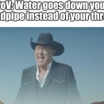 AAAAAAAAAAUUUGHH!!! | PoV: Water goes down your
windpipe instead of your throat: | image tagged in aaaaaaaaaaaaaaaaaaaaaaaaaaa,water,going,down,wrong | made w/ Imgflip meme maker