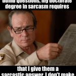 Sarcasm | When people ask me dumb questions, my doctorate degree in sarcasm requires; that I give them a sarcastic answer. I don’t make the rules!? I took an oath! | image tagged in tommy lee jones | made w/ Imgflip meme maker
