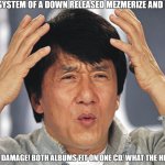 My Reaction to System of a Down's Mezmerize and Hypnotize Albums | ME WHEN SYSTEM OF A DOWN RELEASED MEZMERIZE AND HYPNOTIZE; "EMOTIONAL DAMAGE! BOTH ALBUMS FIT ON ONE CD. WHAT THE HELL IS THIS?" | image tagged in jackie chan confused,system of a down,metal | made w/ Imgflip meme maker